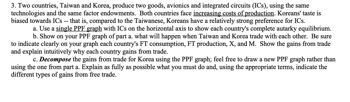3. Two countries, Taiwan and Korea, produce two goods, avionics and integrated circuits (ICs), using the same
technologies and the same factor endowments. Both countries face increasing costs of production. Koreans' taste is
biased towards ICs -- that is, compared to the Taiwanese, Koreans have a relatively strong preference for ICs.
a. Use a single PPF graph with ICs on the horizontal axis to show each country's complete autarky equilibrium.
b. Show on your PPF graph of part a. what will happen when Taiwan and Korea trade with each other. Be sure
to indicate clearly on your graph each country's FT consumption, FT production, X, and M. Show the gains from trade
and explain intuitively why each country gains from trade.
c. Decompose the gains from trade for Korea using the PPF graph; feel free to draw a new PPF graph rather than
using the one from part a. Explain as fully as possible what you must do and, using the appropriate terms, indicate the
different types of gains from free trade.
