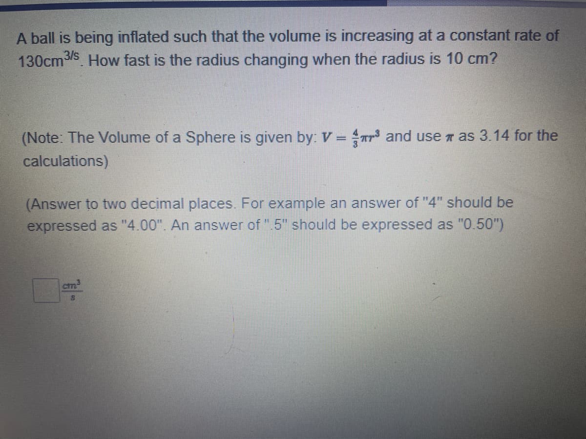 A ball is being inflated such that the volume is increasing at a constant rate of
130cm3/s. How fast is the radius changing when the radius is 10 cm?
F
(Note: The Volume of a Sphere is given by: V = ³ and use as 3.14 for the
calculations)
(Answer to two decimal places. For example an answer of "4" should be
expressed as "4.00". An answer of ".5" should be expressed as "0.50")
cm³
18