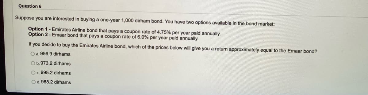 Question 6
Suppose you are interested in buying a one-year 1,000 dirham bond. You have two options available in the bond market:
Option 1 - Emirates Airline bond that pays a coupon rate of 4.75% per year paid annually.
Option 2 - Emaar bond that pays a coupon rate of 6.0% per year paid annually.
If you decide to buy the Emirates Airline bond, which of the prices below will give you a return approximately equal to the Emaar bond?
O a. 956.9 dirhams
Ob.973.2 dirhams
O. 995.2 dirhams
Od. 988.2 dirhams
