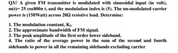 Q3// A given FM transmitter is modulated with sinusoidal input (in volt),
m(t)= 25 cos800n t, and the modulation index is (5). The un-modulated carrier
power is (150VWatt) across 200 resistive load. Determine:
1. The modulation constant, Kr.
2. The approximate bandwidth of FM signal.
3. The peak amplitude of the first order lower sideband.
4. The ratio of the average power in the sum of the second and fourth
sidebands to power in all the remaining sidebands excluding carrier
