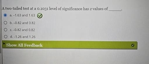 A two-tailed test at a 0.1031 level of significance has z values of
a. -1.63 and 1.63
O b. -0.82 and 0.82
Oc.-0.82 and 0.82
Od. -1.26 and 1.26
Show All Feedback