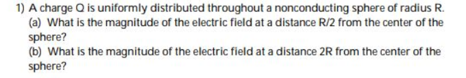 1) A charge Q is uniformly distributed throughout a nonconducting sphere of radius R.
(a) What is the magnitude of the electric field at a distance R/2 from the center of the
sphere?
(b) What is the magnitude of the electric field at a distance 2R from the center of the
sphere?
