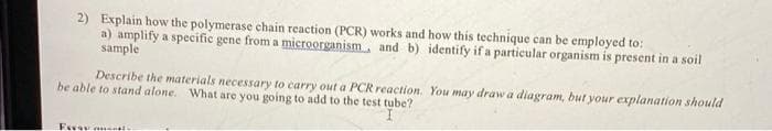 2) Explain how the polymerase chain reaction (PCR) works and how this technique can be employed to:
a) amplify a specific gene from a microorganism, and b) identify if a particular organism is present in a soil
sample
Describe the materials necessary to carry out a PCR reaction.
be able to stand alone. What are you going to add to the test tube?
You may draw a diagram, but your explanation should
Essay