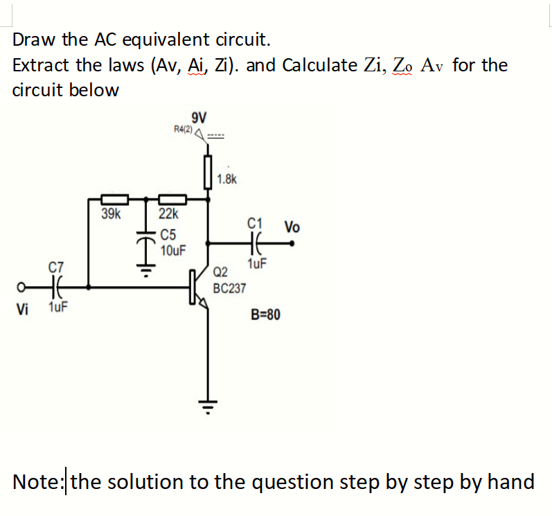 Draw the AC equivalent circuit.
Extract the laws (Av, Ai, Zi). and Calculate Zi, Zo Av for the
circuit below
C7
OTE
Vi 1uF
39k
Hei
9V
R4(2)
22k
C5
10uF
1.8k
C1 Vo
HE
1uF
Q2
BC237
B=80
Note: the solution to the question step by step by hand