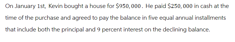 On January 1st, Kevin bought a house for $950,000. He paid $250,000 in cash at the
time of the purchase and agreed to pay the balance in five equal annual installments
that include both the principal and 9 percent interest on the declining balance.