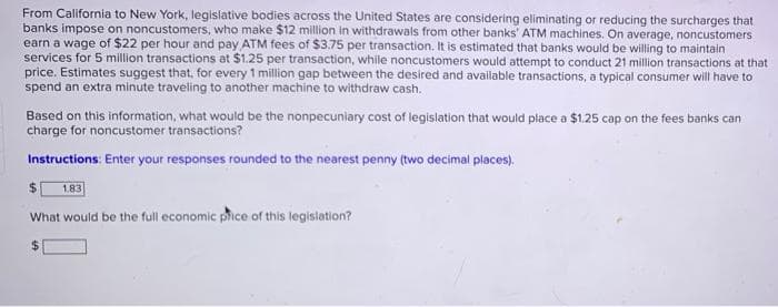 From California to New York, legislative bodies across the United States are considering eliminating or reducing the surcharges that
banks impose on noncustomers, who make $12 million in withdrawals from other banks' ATM machines. On average, noncustomers
earn a wage of $22 per hour and pay ATM fees of $3.75 per transaction. It is estimated that banks would be willing to maintain
services for 5 million transactions at $1.25 per transaction, while noncustomers would attempt to conduct 21 million transactions at that
price. Estimates suggest that, for every 1 million gap between the desired and available transactions, a typical consumer will have to
spend an extra minute traveling to another machine to withdraw cash.
Based on this information, what would be the nonpecuniary cost of legislation that would place a $1.25 cap on the fees banks can
charge for noncustomer transactions?
Instructions: Enter your responses rounded to the nearest penny (two decimal places).
%24
1.83
What would be the full economic phice of this legislation?
24
