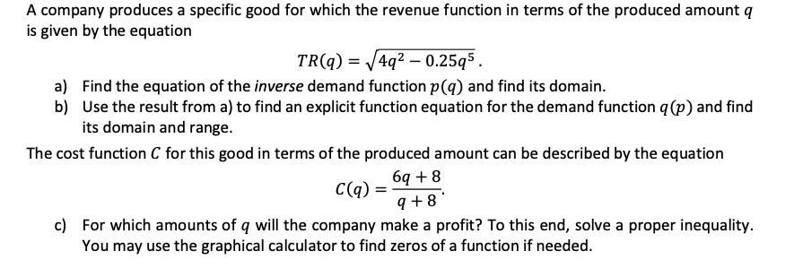 A company produces a specific good for which the revenue function in terms of the produced amount q
is given by the equation
TR(q) = √√4q² 0.25q5.
a) Find the equation of the inverse demand function p(q) and find its domain.
b) Use the result from a) to find an explicit function equation for the demand function q (p) and find
its domain and range.
The cost function C for this good in terms of the produced amount can be described by the equation
C(q) =
6q+8
9+8
c) For which amounts of q will the company make a profit? To this end, solve a proper inequality.
You may use the graphical calculator to find zeros of a function if needed.