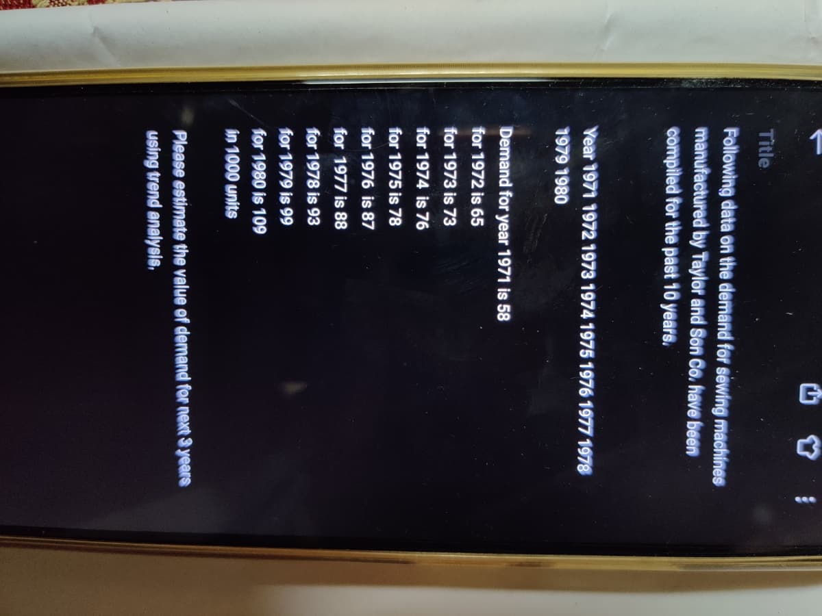 Title
Following data on the demand for sewing machines
manufactured by Taylor and Son Co. have been
compiled for the past 10 years.
Year 1971 1972 1973 1974 1975 1976 1977 1978
1979 1980
Demand for year 1971 is 58
for 1972 is 65
for 1973 is 73
for 1974 is 76
for 1975 is 78
for 1976 is 87
for 1977 is 88
for 1978 is 93
for 1979 is 99
for 1980 is 109
in 1000 units
Please estimate the value of demand for next 3 years
using trend analysis.
