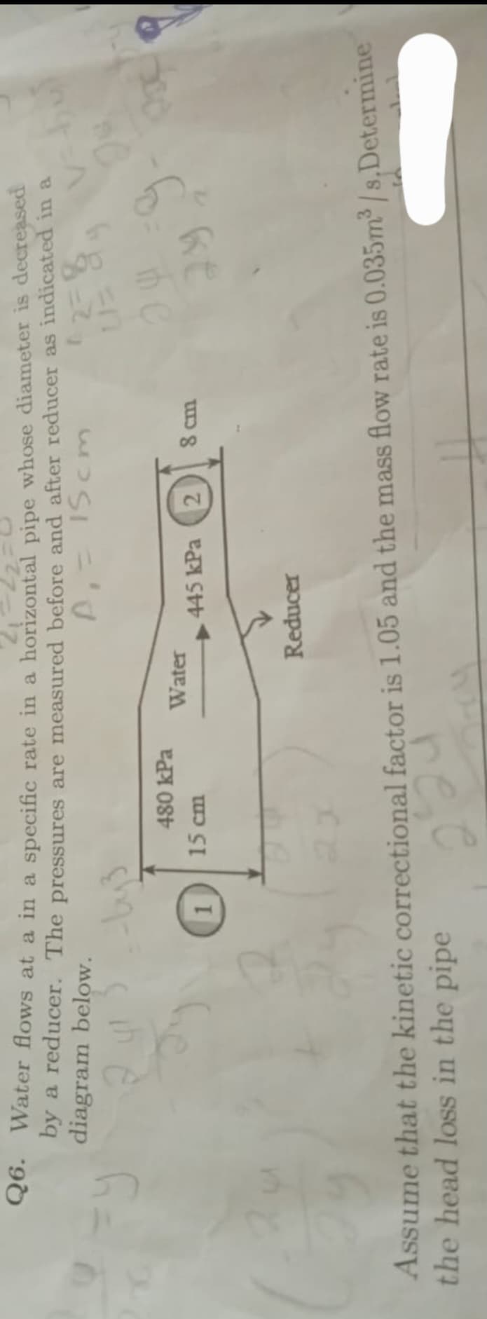 Q6. Water flows at a in a specific rate in a horizontal pipe whose diameter is decreased
by a reducer. The pressures are measured before and after reducer as indicated in a
diagram below.
A₁ = 15cm
=y
480 kPa
15 cm
Water
445 kPa
2
Reducer
8 cm
=9
29
Assume that the kinetic correctional factor is 1.05 and the mass flow rate is 0.035m³/s.Determine
224
the head loss in the pipe