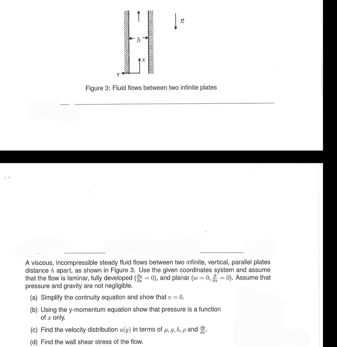 g
Figure 3: Fluid flows between two infinite plates
A viscous, incompressible steady fluid flows between two infinite, vertical, parallel plates
distance h apart, as shown in Figure 3. Use the given coordinates system and assume
that the flow is laminar, fully developed (30), and planar (w = 0,0). Assume that
pressure and gravity are not negligible.
(a) Simplify the contnuity equation and show that v = 0.
(b) Using the y-momentum equation show that pressure is a function
of a only.
(c) Find the velocity distribution u(y) in terms of u, g, h, p and d
(d) Find the wall shear stress of the flow.