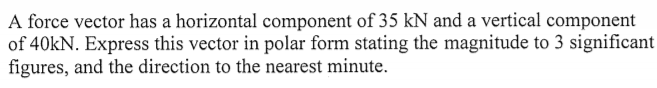 A force vector has a horizontal component of 35 kN and a vertical component
of 40kN. Express this vector in polar form stating the magnitude to 3 significant
figures, and the direction to the nearest minute.
