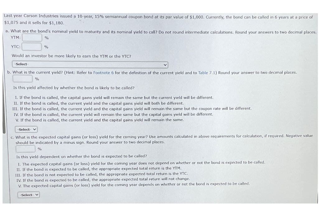 Last year Carson Industries issued a 10-year, 15% semiannual coupon bond at its par value of $1,000. Currently, the bond can be called in 6 years at a price of
$1,075 and it sells for $1,180.
a. What are the bond's nominal yield to maturity and its nominal yield to call? Do not round intermediate calculations. Round your answers to two decimal places.
YTM:
YTC:
%
%
Would an investor be more likely to earn the YTM or the YTC?
-Select-
b. What is the current yield? (Hint: Refer to Footnote 6 for the definition of the current yield and to Table 7.1) Round your answer to two decimal places.
%
Is this yield affected by whether the bond is likely to be called?
I. If the bond is called, the capital gains yield will remain the same but the current yield will be different.
II. If the bond is called, the current yield and the capital gains yield will both be different.
III. If the bond is called, the current yield and the capital gains yield will remain the same but the coupon rate will be different.
IV. If the bond is called, the current yield will remain the same but the capital gains yield will be different.
V. If the bond is called, the current yield and the capital gains yield will remain the same.
-Select-
c. What is the expected capital gains (or loss) yield for the coming year? Use amounts calculated in above requirements for calculation, if required. Negative value
should be indicated by a minus sign. Round your answer to two decimal places.
%
Is this yield dependent on whether the bond is expected to be called?
I. The expected capital gains (or loss) yield for the coming year does not depend on whether or not the bond is expected to be called.
II. If the bond is expected to be called, the appropriate expected total return is the YTM.
III. If the bond is not expected to be called, the appropriate expected total return is the YTC.
IV. If the bond is expected to be called, the appropriate expected total return will not change.
V. The expected capital gains (or loss) yield for the coming year depends on whether or not the bond is expected to be called.
-Select- v