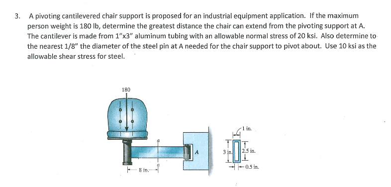 3. A pivoting cantilevered chair support is proposed for an industrial equipment application. If the maximum
person weight is 180 lb, determine the greatest distance the chair can extend from the pivoting support at A.
The cantilever is made from 1"x3" aluminum tubing with an allowable normal stress of 20 ksi. Also determine to
the nearest 1/8" the diameter of the steel pin at A needed for the chair support to pivot about. Use 10 ksi as the
allowable shear stress for steel.
180
1 in.
3 jn.
2.5 in.
0.5 in.
- 8 in.
