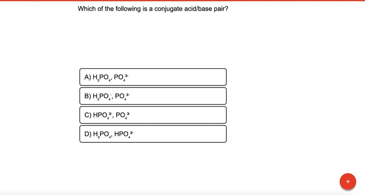 Which of the following is a conjugate acid/base pair?
3-
A) H₂PO, PO ³-
4
B) H₂PO, PO ³-
4
C) HPO ², PO 3-
4
4
2-
D) H₂PO, HPO ²-
4
+