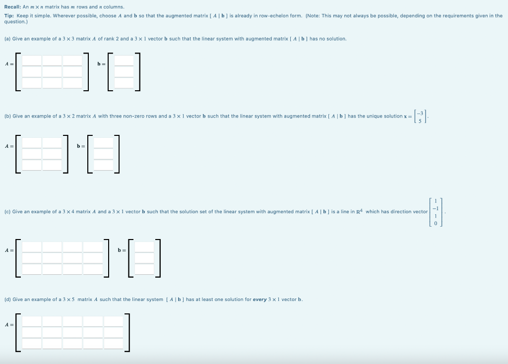 Recall: An mxn matrix has m rows and columns.
Tip: Keep it simple. Wherever possible, choose A and b so that the augmented matrix [A | b ] is already in row-echelon form. (Note: This may not always be possible, depending on the requirements given in the
question.)
(a) Give an example of a 3 x 3 matrix A of rank 2 and a 3 x 1 vector b such that the linear system with augmented matrix [ A ] b] has no solution.
A =
[ 10
(b) Give an example of a 3 x 2 matrix A with three non-zero rows and a 3 x 1 vector b such that the linear system with augmented matrix [A | b] has the unique solution x =
-B3³).
b=
[][]}]
(c) Give an example of a 3 x 4 matrix A and a 3 x 1 vector b such that the solution set of the linear system with augmented matrix [ A | b] is a line in R4 which has direction vector
A =
b=
JU
(d) Give an example of a 3 x 5 matrix A such that the linear system [A | b] has at least one solution for every 3 x 1 vector b.
A=