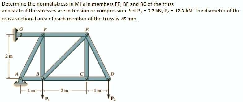 Determine the normal stress in MPain members FE, BE and BC of the truss
and state if the stresses are in tension or compression. Set P1 = 7.7 kN, P2 = 12.3 kN. The diameter of the
cross-sectional area of each member of the truss is 45 mm.
E
2 m
-2 m
1m
