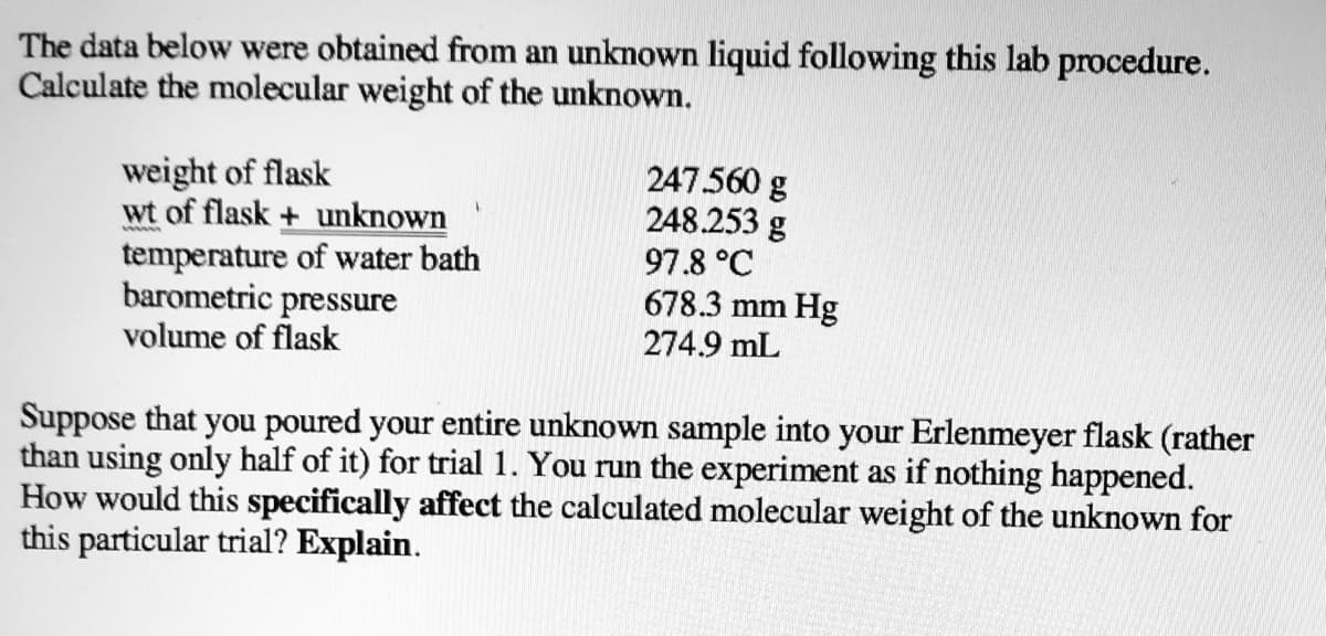The data below were obtained from an unknown liquid following this lab procedure.
Calculate the molecular weight of the unknown.
weight of flask
wt of flask + unknown
temperature of water bath
barometric pressure
volume of flask
247.560 g
248.253 g
97.8 °C
678.3 mm Hg
274.9 mL
Suppose that you poured your entire unknown sample into your Erlenmeyer flask (rather
than using only half of it) for trial 1. You run the experiment as if nothing happened.
How would this specifically affect the calculated molecular weight of the unknown for
this particular trial? Explain.
