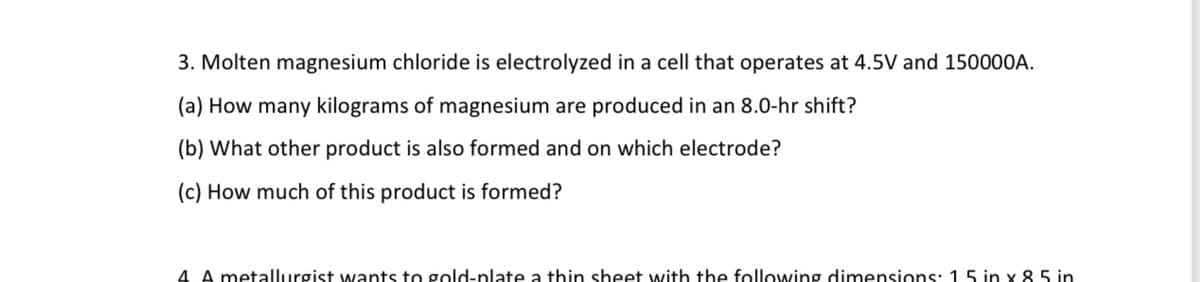 3. Molten magnesium chloride is electrolyzed in a cell that operates at 4.5V and 150000A.
(a) How many kilograms of magnesium are produced in an 8.0-hr shift?
(b) What other product is also formed and on which electrode?
(c) How much of this product is formed?
4 A metallurgist wants to gold-plate a thin sheet with the following dimensions: 1 5 in x 85 in
