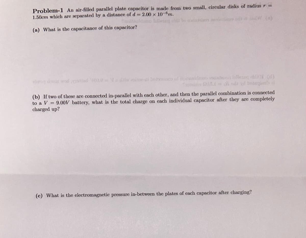 Problem-1 An air-filled parallel plate capacitor is made from two small, circular disks of radius r =
1.50cm which are separated by a distance of d = 2.00 × 10-6m.
Yooltaaldumo fully fill o convin
(a) What is the capacitance of this capacitor?
svog doma wod atted V00.0V diw olto-ut betoonco at oitenidoo counterlofleng di (d)
Troen (0.1= di sda d boteques ai
(b) If two of these are connected in-parallel with each other, and then the parallel combination is connected
to a V 9.00V battery, what is the total charge on each individual capacitor after they are completely
charged up?
(c) What is the electromagnetic pressure in-between the plates of each capacitor after charging?