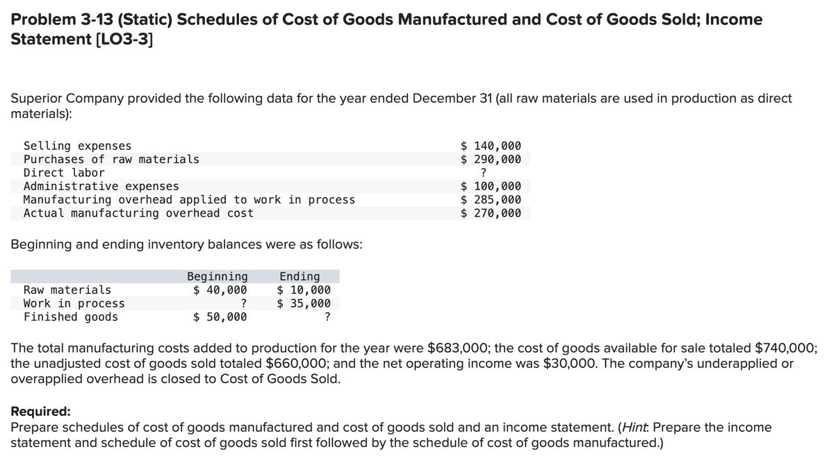 Problem 3-13 (Static) Schedules of Cost of Goods Manufactured and Cost of Goods Sold; Income
Statement [LO3-3]
Superior Company provided the following data for the year ended December 31 (all raw materials are used in production as direct
materials):
Selling expenses
Purchases of raw materials
Direct labor
Administrative expenses
Manufacturing overhead applied to work in process
Actual manufacturing overhead cost
Beginning and ending inventory balances were as follows:
Beginning
$ 140,000
$ 290,000
?
$ 100,000
$ 285,000
$ 270,000
Raw materials
Work in process
Finished goods
Ending
$ 40,000
$ 10,000
?
$ 35,000
$ 50,000
?
The total manufacturing costs added to production for the year were $683,000; the cost of goods available for sale totaled $740,000;
the unadjusted cost of goods sold totaled $660,000; and the net operating income was $30,000. The company's underapplied or
overapplied overhead is closed to Cost of Goods Sold.
Required:
Prepare schedules of cost of goods manufactured and cost of goods sold and an income statement. (Hint. Prepare the income
statement and schedule of cost of goods sold first followed by the schedule of cost of goods manufactured.)