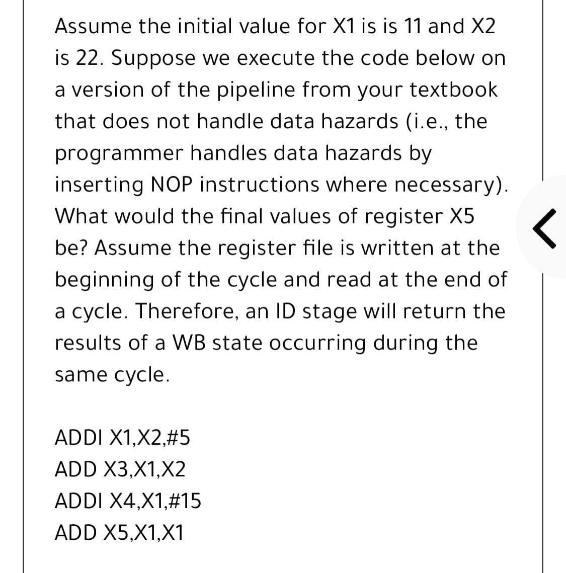 Assume the initial value for X1 is is 11 and X2
is 22. Suppose we execute the code below on
a version of the pipeline from your textbook
that does not handle data hazards (i.e., the
programmer handles data hazards by
inserting NOP instructions where necessary).
What would the final values of register X5
be? Assume the register file is written at the
beginning of the cycle and read at the end of
a cycle. Therefore, an ID stage will return the
results of a WB state occurring during the
same cycle.
ADDI X1,X2,#5
ADD X3,X1,X2
ADDI X4,X1,#15
ADD X5,X1,X1
