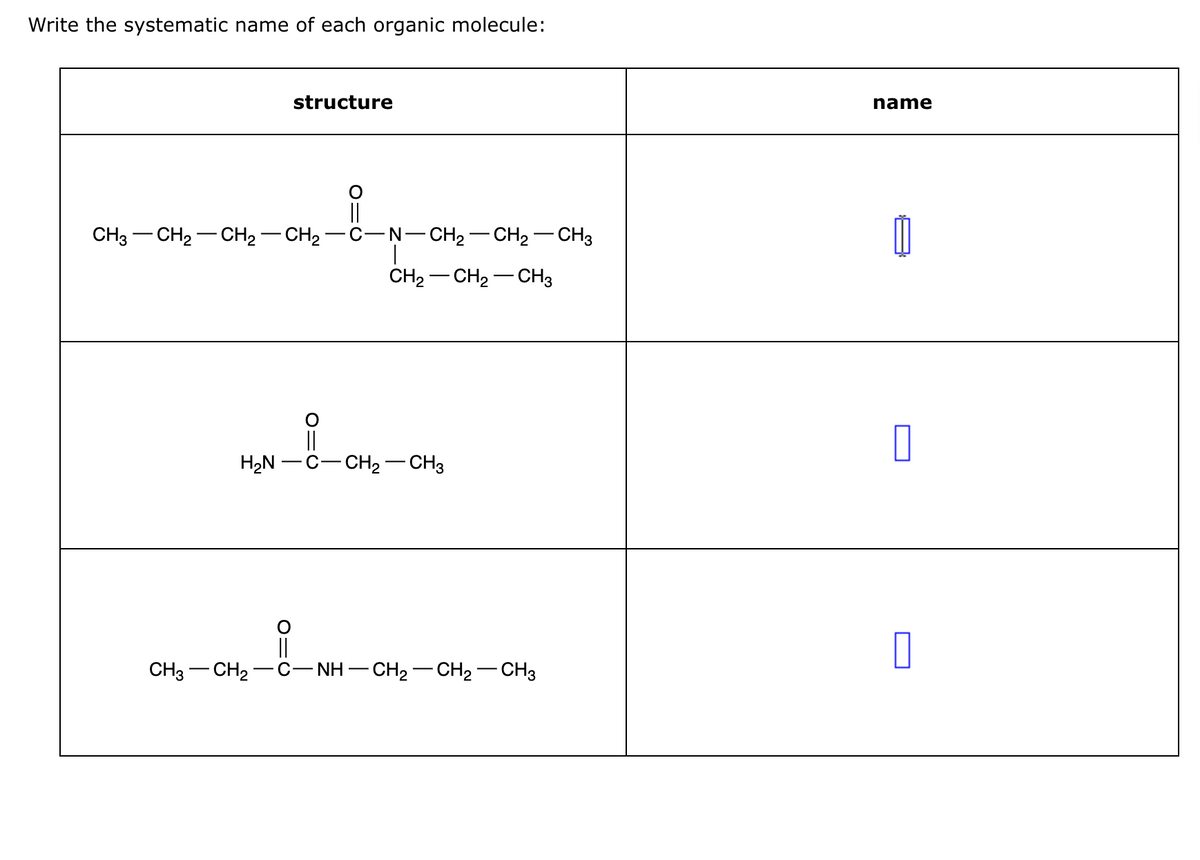 Write the systematic name of each organic molecule:
O
||
CH3–CH2–CH2–CH2−C−N–CH2–CH2–CH3
H₂N
CH3 CH₂-
structure
||
||
CH₂ CH₂ CH3
C-CH₂-CH3
NH
C−NH–CH,—CH,—CH3
name
1
0