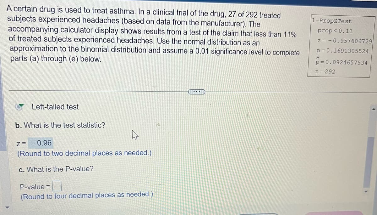 A certain drug is used to treat asthma. In a clinical trial of the drug, 27 of 292 treated
subjects experienced headaches (based on data from the manufacturer). The
accompanying calculator display shows results from a test of the claim that less than 11%
of treated subjects experienced headaches. Use the normal distribution as an
approximation to the binomial distribution and assume a 0.01 significance level to complete
parts (a) through (e) below.
Left-tailed test
b. What is the test statistic?
4
Z = -0.96
(Round to two decimal places as needed.)
c. What is the P-value?
P-value=
(Round to four decimal places as needed.)
1-PropZTest
prop<0.11
z = -0.957606729
p=0.1691305524
p=0.0924657534
^
n=292