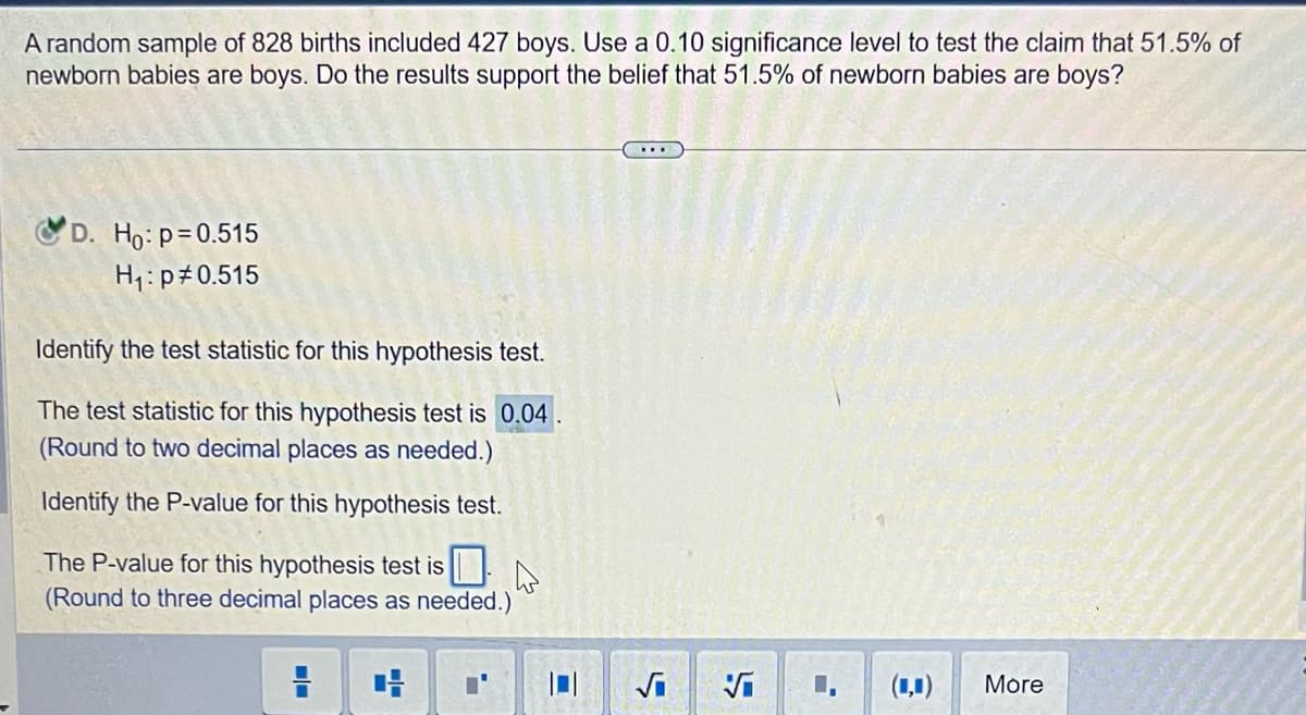 A random sample of 828 births included 427 boys. Use a 0.10 significance level to test the claim that 51.5% of
newborn babies are boys. Do the results support the belief that 51.5% of newborn babies are boys?
D. Ho: p=0.515
H₁: p0.515
Identify the test statistic for this hypothesis test.
The test statistic for this hypothesis test is 0.04
(Round to two decimal places as needed.)
Identify the P-value for this hypothesis test.
The P-value for this hypothesis test is 0
(Round to three decimal places as needed.)
4
√₁
S
Vi
1
(4)
More