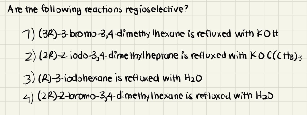 A re the following reactions regioselective?
1) (3R)-3-bromo-3,4-d'methy Ihexane is refluxed with KOH
2) (28)-2-iodo-3,4 dimethylheptane is refluxed with KOCCCHa)s
3) (R)-3- iodohexane is refluxed with HzO
4) (22)2-bromo-3,4-dimethyIhexane is refluxed with H20
