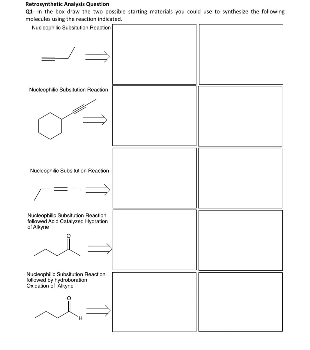 Retrosynthetic Analysis Question
Q1- In the box draw the two possible starting materials you could use to synthesize the following
molecules using the reaction indicated.
Nucleophilic Subsitution Reaction
Nucleophilic Subsitution Reaction
Nucleophilic Subsitution Reaction
Nucleophilic Subsitution Reaction
followed Acid Catalyzed Hydration
of Alkyne
Nucleophilic Subsitution Reaction
followed by hydroboration
Oxidation of Alkyne
H