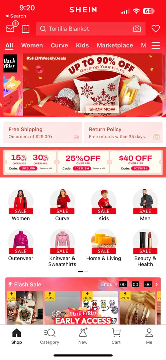 ◄ Search
All
Black
riday
Finds
down
9:20
Free Shipping
On orders of $29.00+
Women Curve Kids Marketplace M
15% 30%
OVER $49
OVER $29
Code: 1023USN
SALE
Women
4
-5%
Q Tortilla Blanket
#SHEINWeekly Deals
SALE
Outerwear
Flash Sale
Shop
SHEIN
4
-19%
UP TO 90% OFF
Revamp Your Home
J
SALE
Curve
SALE
Knitwear &
Sweatshirts
EQ
Category
25%OFF
OVER $99
Code: 1023USH
SHOP NOW
Return Policy
Free returns within 35 days.
-18%
X
New
SALE
Kids
SALE
Home & Living
Black Friday
EARLY ACCESS
$40 OFF
OVER $179
Code:
Ends in 00
4
-26%
68
D:
Cart
> III
1023USJ
SALE
Men
SALE
Beauty &
Health
00 00 >
Do
5
8
Me
