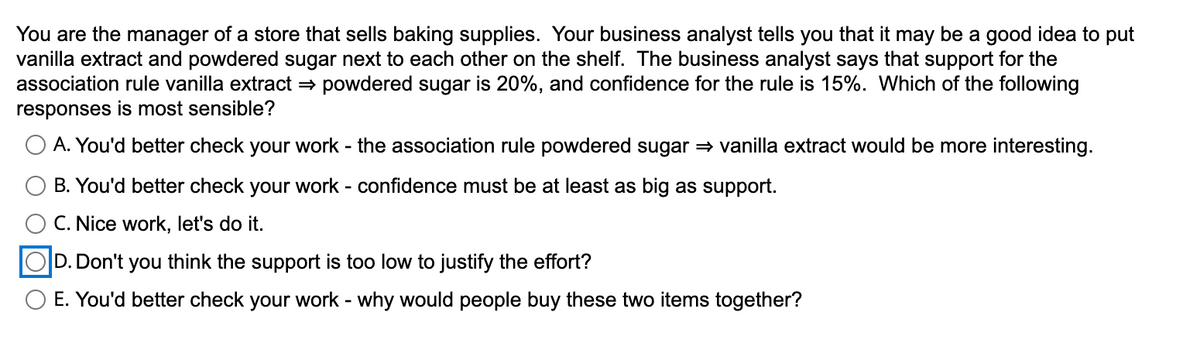 You are the manager of a store that sells baking supplies. Your business analyst tells you that it may be a good idea to put
vanilla extract and powdered sugar next to each other on the shelf. The business analyst says that support for the
association rule vanilla extract ⇒ powdered sugar is 20%, and confidence for the rule is 15%. Which of the following
responses is most sensible?
A. You'd better check your work - the association rule powdered sugar ⇒ vanilla extract would be more interesting.
B. You'd better check your work - confidence must be at least as big as support.
C. Nice work, let's do it.
OD. Don't you think the support is too low to justify the effort?
E. You'd better check your work - why would people buy these two items together?
