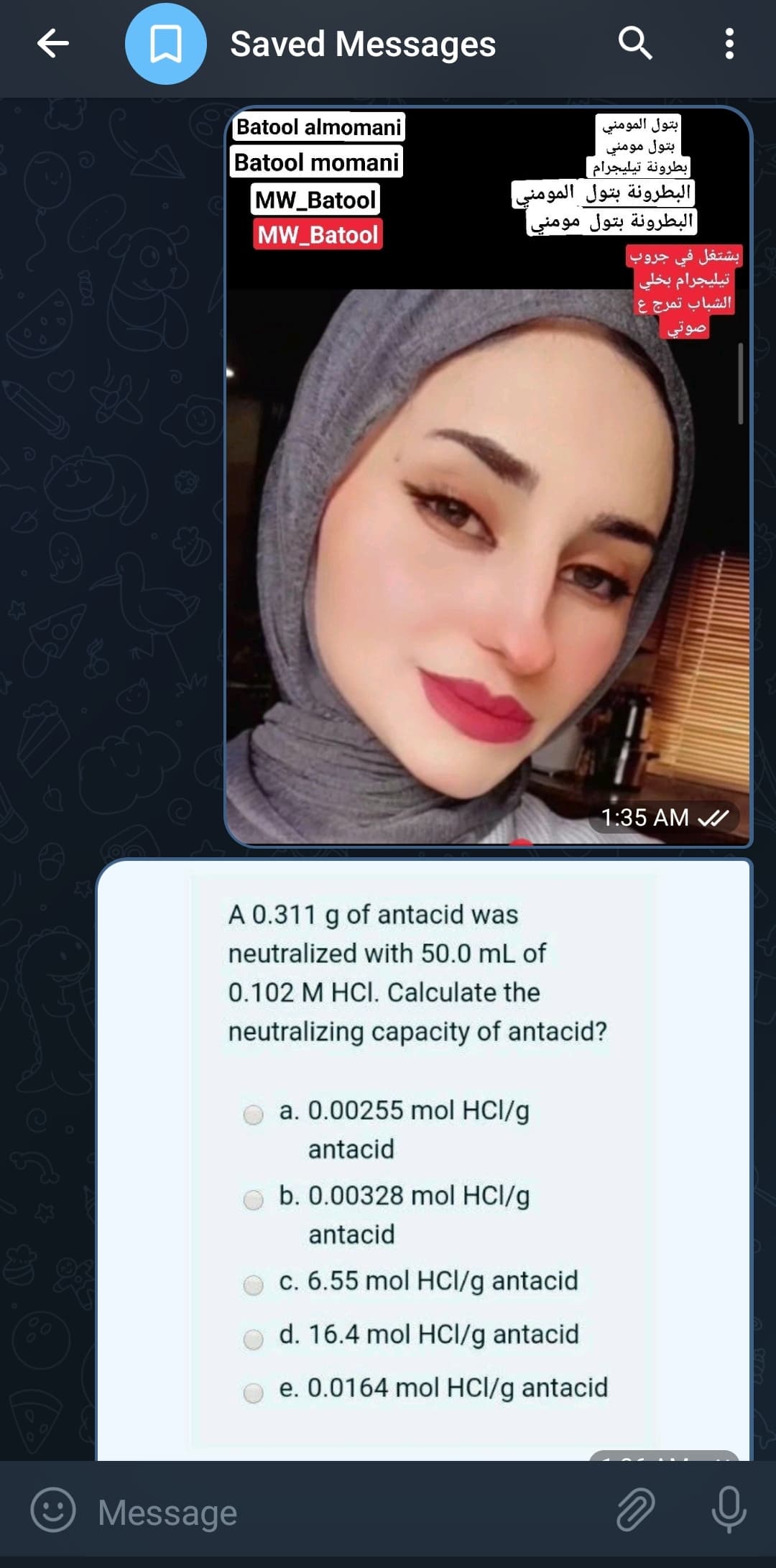 ه
ی
03
A
سد
Saved Messages
Batool almomani
Batool momani
| MW_Batool
MW_Batool
Message
بتول المومني
بتول مومني
بطرونة تيليجرام |
البطرونة بتول المومني
البطرونة بتول مومني
A 0.311 of antacid was
neutralized with 50.0 mL of
0.102 M HCI. Calculate the
neutralizing capacity of antacid?
a. 0.00255 mol HCl/g
antacid
Q :
11:35 AM
b. 0.00328 mol HCl/g
antacid
c. 6.55 mol HCl/g antacid
d. 16.4 mol HCl/g antacid
e. 0.0164 mol HCl/g antacid
بشتغل في جروب
تيليجرام بخلي
الشباب تمرج ع
صوتي
ه