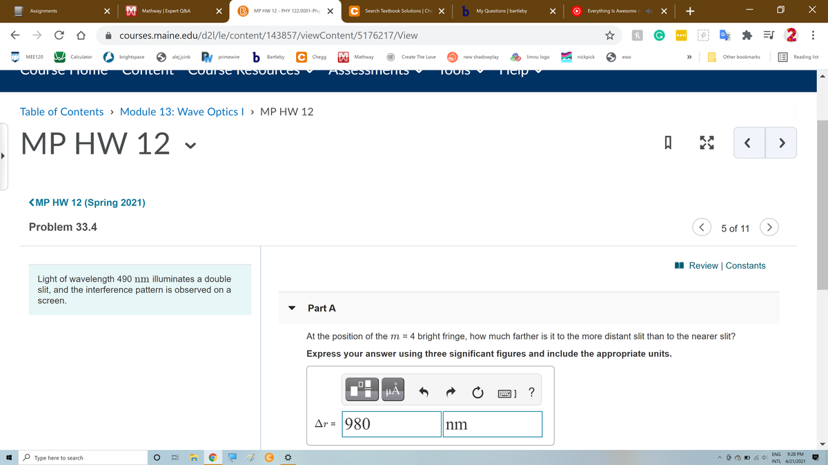 Assignments
IXI Mathway | Expert Q&A
B
MP HW 12 - PHY 122:0001-Phy X
C Search Textbook Solutions | Che X b My Questions | bartleby
Everything Is Awesome
->
courses.maine.edu/d2l/le/content/143857/viewContent/5176217/View
G
=S 2
W Calculator
6 alejjcink
y primewire
Ь Bartleby
C Chegg
X Mathway
limnu logo
E Reading list
МЕE120
brightspace
Create The Love
new shadowplay
nickpick
>>
Other bookmarks
ewo
Cour St TIVMC
ConterIC
Coursc ACSOUTCCS
ASSCSSTTICIHES
TOOIS
Ticip
Table of Contents > Module 13: Wave Optics I > MP HW 12
MP HW 12
口
-
<MP HW 12 (Spring 2021)
Problem 33.4
5 of 11
>
I Review | Constants
Light of wavelength 490 nm illuminates a double
slit, and the interference pattern is observed on a
screen.
Part A
At the position of the m = 4 bright fringe, how much farther is it to the more distant slit than to the nearer slit?
Express your answer using three significant figures and include the appropriate units.
HẢ.
Ar = 980
nm
ENG
9:28 PM
2 Type here to search
INTL 4/21/2021
(8)
