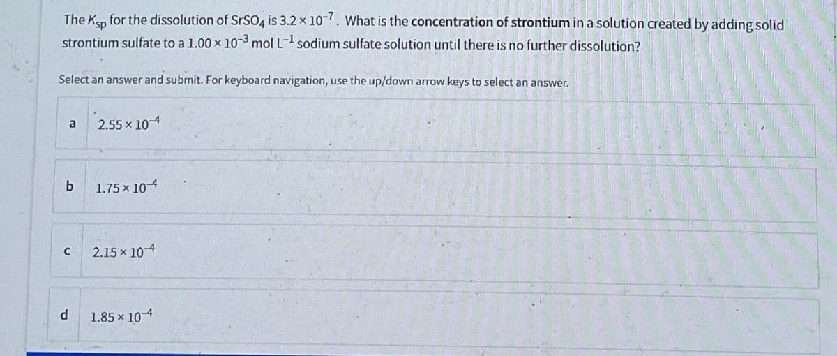 The Kp for the dissolution of SrSO4 is 3.2 x 107. What is the concentration of strontium in a solution created by adding solid
strontium sulfate to a 1.00 x 10-3 mol L-1 sodium sulfate solution until there is no further dissolution?
Select an answer and submit. For keyboard navigation, use the up/down arrow keys to select an answer.
a
2.55 x 10
b
1.75 × 10-4
C
2.15 x 10-4
d
1.85 × 10-4