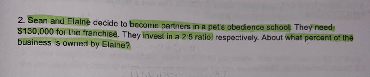 2. Sean and Elaine decide to become partners in a pet's obedience school. They need
$130,000 for the franchise. They invest in a 2:5 ratio, respectively. About what percent of the
business is owned by Elaine?