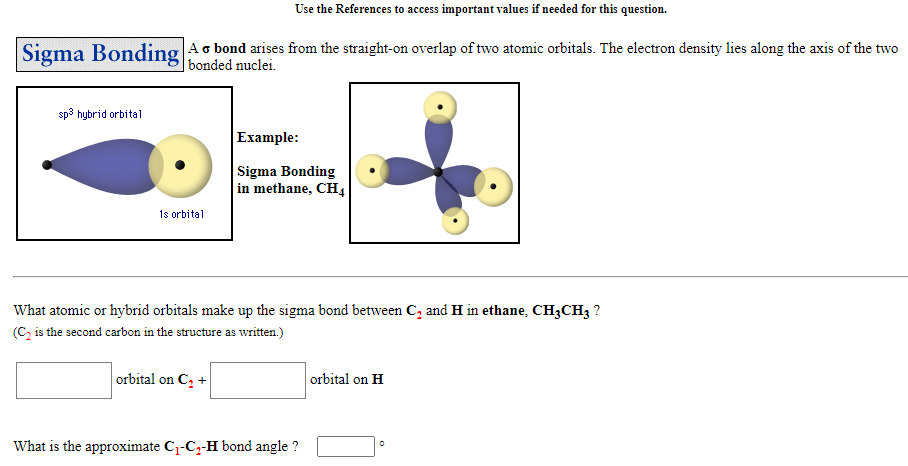 Use the References to access important values if needed for this question.
Sigma Bonding
Ao bond arises from the straight-on overlap of two atomic orbitals. The electron density lies along the axis of the two
| bonded nuclei.
sp3 hybrid orbital
Example:
Sigma Bonding
in methane, CH4
1s orbital
What atomic or hybrid orbitals make up the sigma bond between C, and H in ethane, CH3CH3 ?
(C, is the second carbon in the structure as written.)
orbital on C, +
orbital on H
What is the approximate C1-Cz-H bond angle ?

