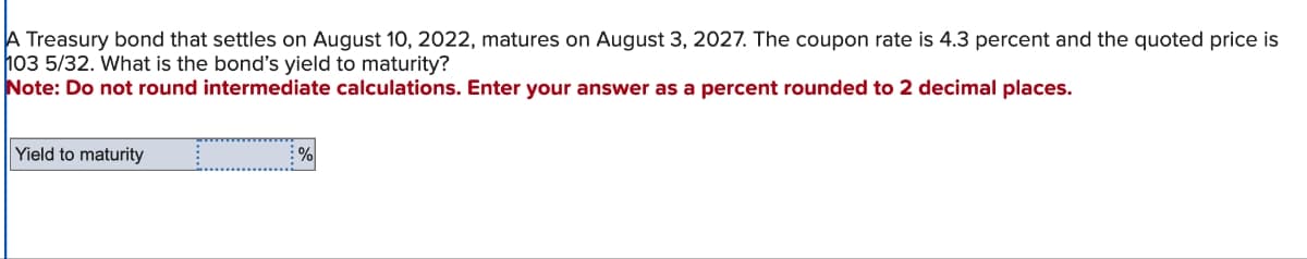 A Treasury bond that settles on August 10, 2022, matures on August 3, 2027. The coupon rate is 4.3 percent and the quoted price is
103 5/32. What is the bond's yield to maturity?
Note: Do not round intermediate calculations. Enter your answer as a percent rounded to 2 decimal places.
Yield to maturity
_ %