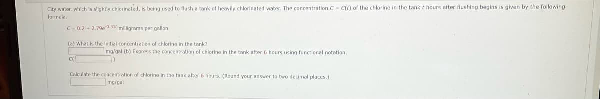 City water, which is slightly chlorinated, is being used to flush a tank of heavily chlorinated water. The concentration C = C(t) of the chlorine in the tank t hours after flushing begins is given by the following
formula.
C = 0.2 + 2.79e 0.31t milligrams per gallon
(a) What is the initial concentration of chlorine in the tank?
mg/gal (b) Express the concentration of chlorine in the tank after 6 hours using functional notation.
Calculate the concentration of chlorine in the tank after 6 hours. (Round your answer to two decimal places.)
mg/gal
