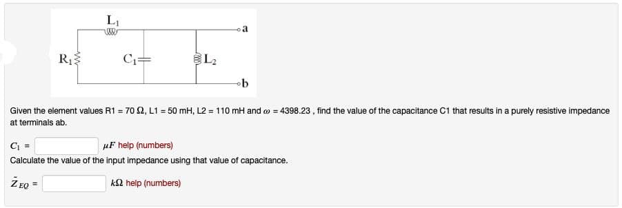 L₁
a
R₁
C₁=
L2
b
Given the element values R1 = 702, L1 = 50 mH, L2 = 110 mH and 4398.23, find the value of the capacitance C1 that results in a purely resistive impedance
at terminals ab.
C₁ =
μF help (numbers)
Calculate the value of the input impedance using that value of capacitance.
ZEQ =
k2 help (numbers)