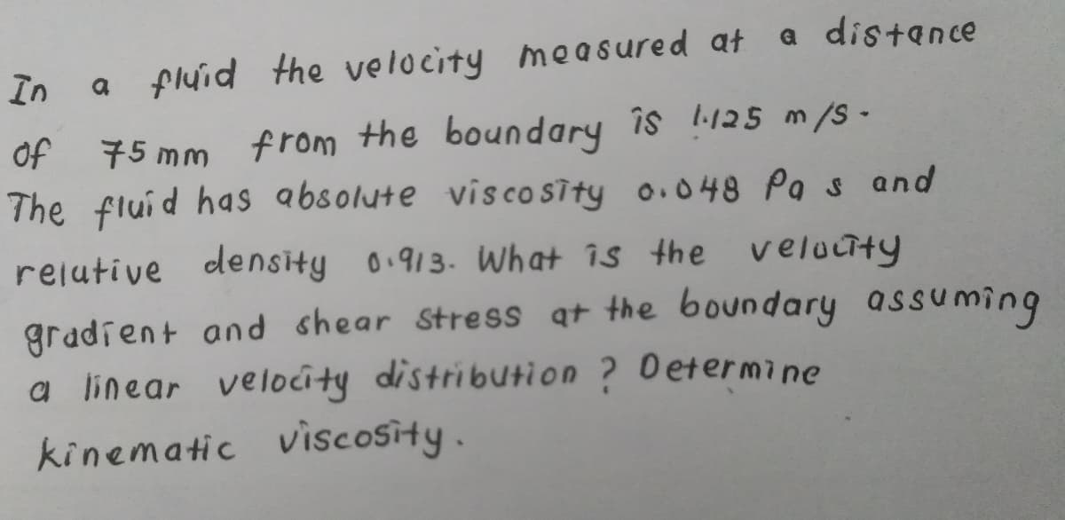In
a fluid the velocity mea sured at a distance
75 mm from the boundary îs 125 m/s-
The fluid has absolute vis co Sity o.048 Pa s and
of
rejutive density 0.913. What is the velouty
gradient and shear Stress qt the boundary assuming
a linear velocity distribution ? Determine
kinematic viscosity.
