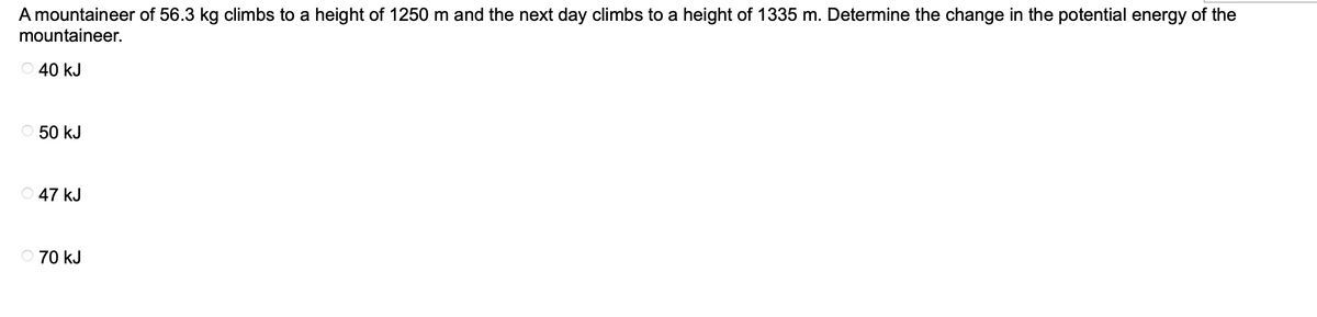 A mountaineer of 56.3 kg climbs to a height of 1250 m and the next day climbs to a height of 1335 m. Determine the change in the potential energy of the
mountaineer.
40 kJ
50 kJ
47 kJ
70 kJ