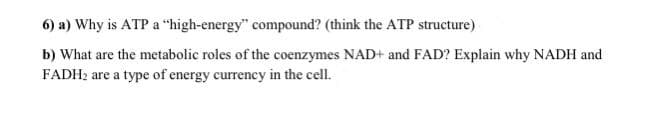 6) a) Why is ATP a "high-energy" compound? (think the ATP structure)
b) What are the metabolic roles of the coenzymes NAD+ and FAD? Explain why NADH and
FADH2 are a type of energy currency in the cell.
