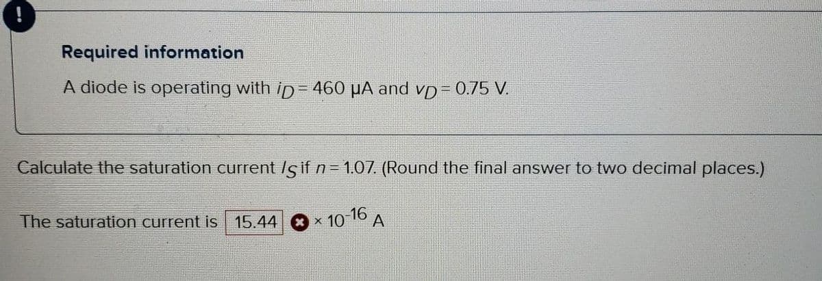 Required information
A diode is operating with iD= 460 μA and vD = 0.75 V.
Calculate the saturation current /s if n = 1.07. (Round the final answer to two decimal places.)
The saturation current is 15.44
xx 10
-16
A