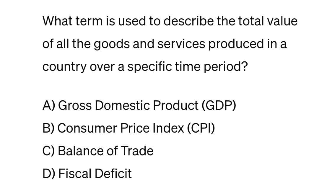 What term is used to describe the total value
of all the goods and services produced in a
country over a specific time period?
A) Gross Domestic Product (GDP)
B) Consumer Price Index (CPI)
C) Balance of Trade
D) Fiscal Deficit