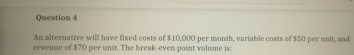 Question 4
An alternative will have fixed costs of $10,000 per month, variable costs of $50 per unit, and
revenue of $70 per unit. The break-even point volume is: