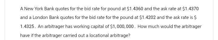 A New York Bank quotes for the bid rate for pound at $1.4360 and the ask rate at $1.4370
and a London Bank quotes for the bid rate for the pound at $1.4202 and the ask rate is $
1.4325. An arbitrager has working capital of $1,000,000. How much would the arbitrager
have if the arbitrager carried out a locational arbitrage?