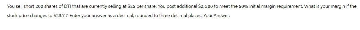 You sell short 200 shares of DTI that are currently selling at $25 per share. You post additional $2,500 to meet the 50% initial margin requirement. What is your margin if the
stock price changes to $23.7? Enter your answer as a decimal, rounded to three decimal places. Your Answer: