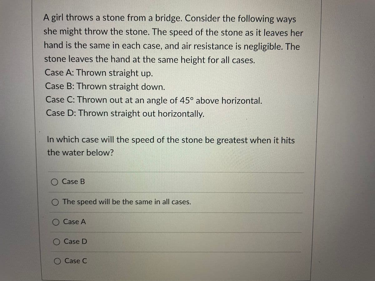 A girl throws a stone from a bridge. Consider the following ways
she might throw the stone. The speed of the stone as it leaves her
hand is the same in each case, and air resistance is negligible. The
stone leaves the hand at the same height for all cases.
Case A: Thrown straight up.
Case B: Thrown straight down.
Case C: Thrown out at an angle of 45° above horizontal.
Case D: Thrown straight out horizontally.
In which case will the speed of the stone be greatest when it hits
the water below?
O Case B
The speed will be the same in all cases.
O Case A
Case D
Case C
