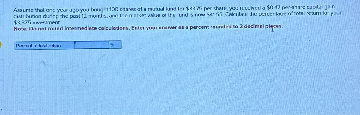 Assume that one year ago you bought 100 shares of a mutual fund for $33.75 per share, you received a $0.47 per-share capital gain
distribution during the past 12 months, and the market value of the fund is now $41.55. Calculate the percentage of total return for your
$3,375 investment.
Note: Do not round intermediate calculations. Enter your answer as a percent rounded to 2 decimal places.
Percent of total return
%